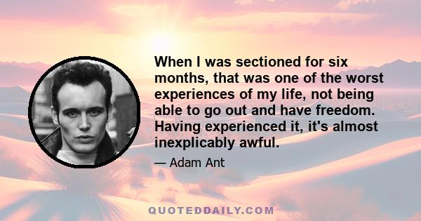 When I was sectioned for six months, that was one of the worst experiences of my life, not being able to go out and have freedom. Having experienced it, it's almost inexplicably awful.