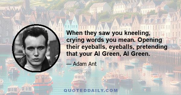 When they saw you kneeling, crying words you mean. Opening their eyeballs, eyeballs, pretending that your Al Green, Al Green.