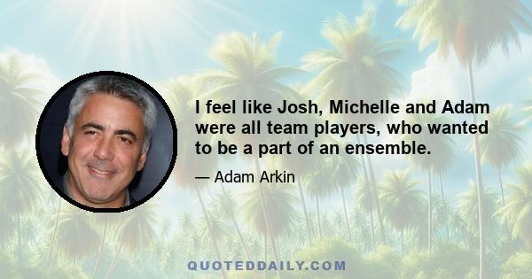 I feel like Josh, Michelle and Adam were all team players, who wanted to be a part of an ensemble.