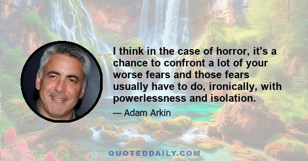 I think in the case of horror, it's a chance to confront a lot of your worse fears and those fears usually have to do, ironically, with powerlessness and isolation.