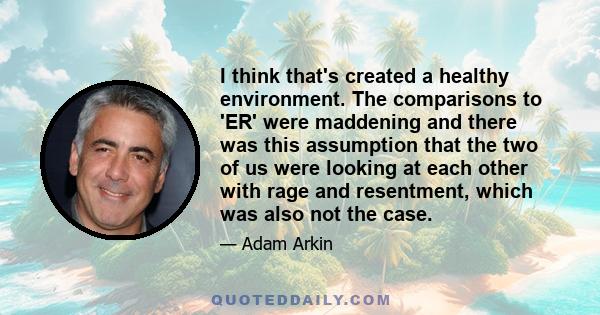 I think that's created a healthy environment. The comparisons to 'ER' were maddening and there was this assumption that the two of us were looking at each other with rage and resentment, which was also not the case.