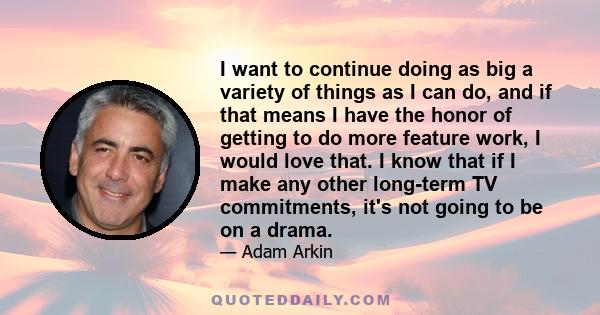 I want to continue doing as big a variety of things as I can do, and if that means I have the honor of getting to do more feature work, I would love that. I know that if I make any other long-term TV commitments, it's