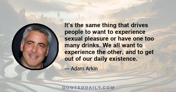 It's the same thing that drives people to want to experience sexual pleasure or have one too many drinks. We all want to experience the other, and to get out of our daily existence.