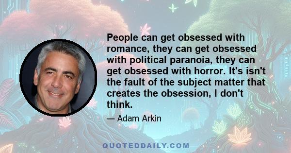 People can get obsessed with romance, they can get obsessed with political paranoia, they can get obsessed with horror. It's isn't the fault of the subject matter that creates the obsession, I don't think.