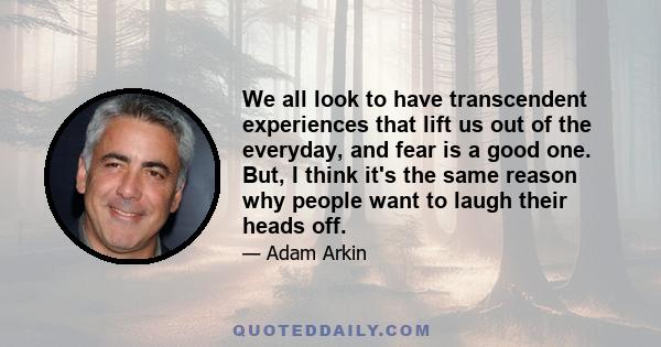 We all look to have transcendent experiences that lift us out of the everyday, and fear is a good one. But, I think it's the same reason why people want to laugh their heads off.