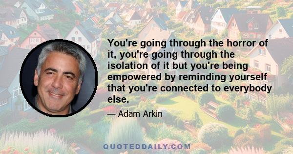 You're going through the horror of it, you're going through the isolation of it but you're being empowered by reminding yourself that you're connected to everybody else.