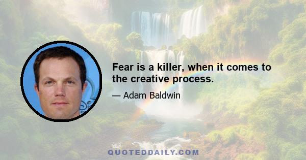 Fear is a killer, when it comes to the creative process.