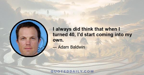 I always did think that when I turned 40, I'd start coming into my own.