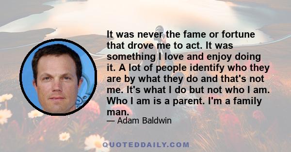 It was never the fame or fortune that drove me to act. It was something I love and enjoy doing it. A lot of people identify who they are by what they do and that's not me. It's what I do but not who I am. Who I am is a