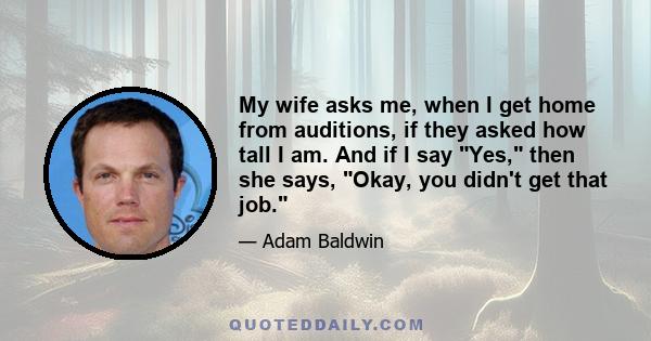 My wife asks me, when I get home from auditions, if they asked how tall I am. And if I say Yes, then she says, Okay, you didn't get that job.