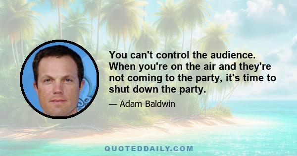 You can't control the audience. When you're on the air and they're not coming to the party, it's time to shut down the party.