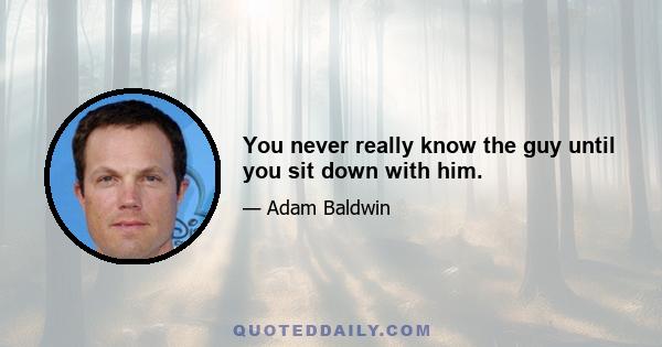 You never really know the guy until you sit down with him.