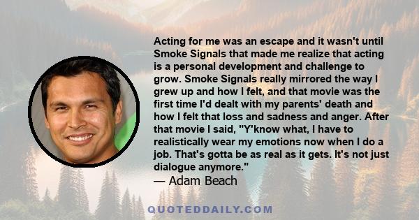 Acting for me was an escape and it wasn't until Smoke Signals that made me realize that acting is a personal development and challenge to grow. Smoke Signals really mirrored the way I grew up and how I felt, and that