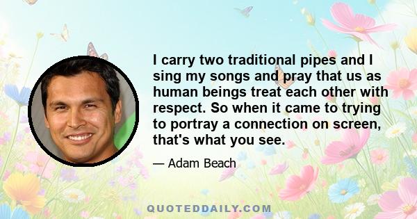 I carry two traditional pipes and I sing my songs and pray that us as human beings treat each other with respect. So when it came to trying to portray a connection on screen, that's what you see.