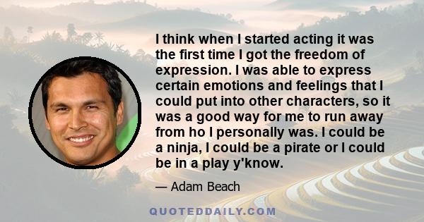 I think when I started acting it was the first time I got the freedom of expression. I was able to express certain emotions and feelings that I could put into other characters, so it was a good way for me to run away