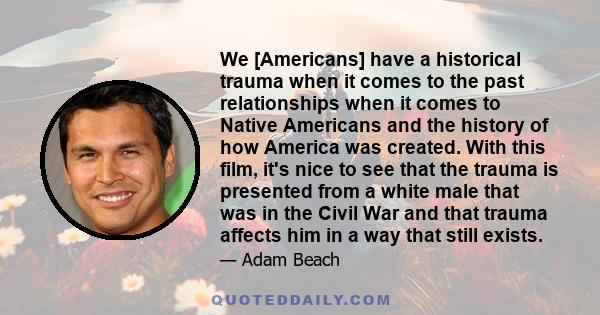 We [Americans] have a historical trauma when it comes to the past relationships when it comes to Native Americans and the history of how America was created. With this film, it's nice to see that the trauma is presented 