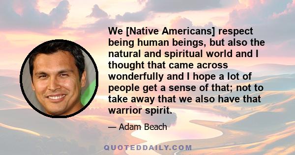 We [Native Americans] respect being human beings, but also the natural and spiritual world and I thought that came across wonderfully and I hope a lot of people get a sense of that; not to take away that we also have