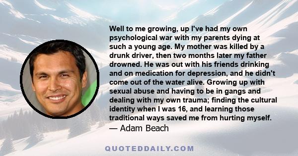 Well to me growing, up I've had my own psychological war with my parents dying at such a young age. My mother was killed by a drunk driver, then two months later my father drowned. He was out with his friends drinking