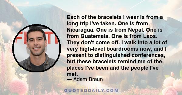 Each of the bracelets I wear is from a long trip I've taken. One is from Nicaragua. One is from Nepal. One is from Guatemala. One is from Laos. They don't come off. I walk into a lot of very high-level boardrooms now,