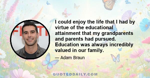 I could enjoy the life that I had by virtue of the educational attainment that my grandparents and parents had pursued. Education was always incredibly valued in our family.