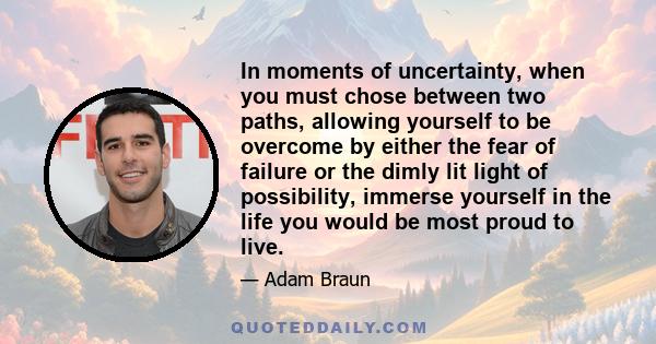 In moments of uncertainty, when you must chose between two paths, allowing yourself to be overcome by either the fear of failure or the dimly lit light of possibility, immerse yourself in the life you would be most