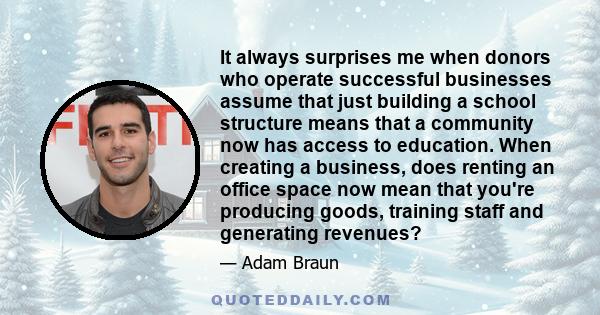 It always surprises me when donors who operate successful businesses assume that just building a school structure means that a community now has access to education. When creating a business, does renting an office