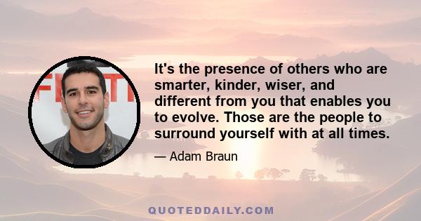 It's the presence of others who are smarter, kinder, wiser, and different from you that enables you to evolve. Those are the people to surround yourself with at all times.