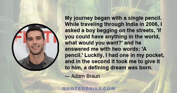 My journey began with a single pencil. While traveling through India in 2006, I asked a boy begging on the streets, 'If you could have anything in the world, what would you want?' and he answered me with two words: 'A