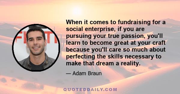 When it comes to fundraising for a social enterprise, if you are pursuing your true passion, you'll learn to become great at your craft because you'll care so much about perfecting the skills necessary to make that