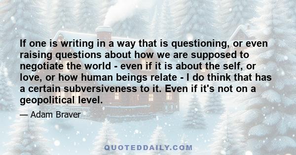 If one is writing in a way that is questioning, or even raising questions about how we are supposed to negotiate the world - even if it is about the self, or love, or how human beings relate - I do think that has a