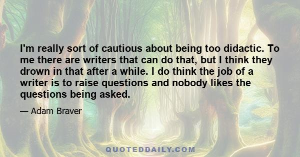 I'm really sort of cautious about being too didactic. To me there are writers that can do that, but I think they drown in that after a while. I do think the job of a writer is to raise questions and nobody likes the