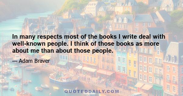 In many respects most of the books I write deal with well-known people. I think of those books as more about me than about those people.