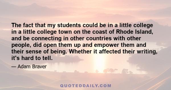 The fact that my students could be in a little college in a little college town on the coast of Rhode Island, and be connecting in other countries with other people, did open them up and empower them and their sense of