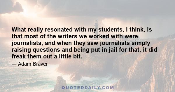 What really resonated with my students, I think, is that most of the writers we worked with were journalists, and when they saw journalists simply raising questions and being put in jail for that, it did freak them out