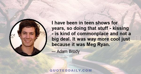 I have been in teen shows for years, so doing that stuff - kissing - is kind of commonplace and not a big deal. It was way more cool just because it was Meg Ryan.