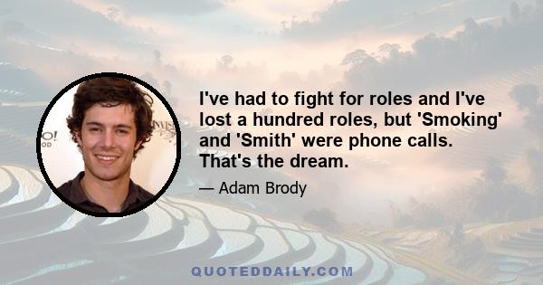 I've had to fight for roles and I've lost a hundred roles, but 'Smoking' and 'Smith' were phone calls. That's the dream.