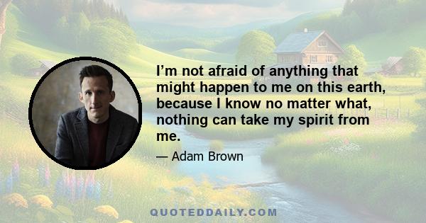 I’m not afraid of anything that might happen to me on this earth, because I know no matter what, nothing can take my spirit from me.