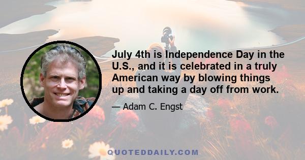 July 4th is Independence Day in the U.S., and it is celebrated in a truly American way by blowing things up and taking a day off from work.