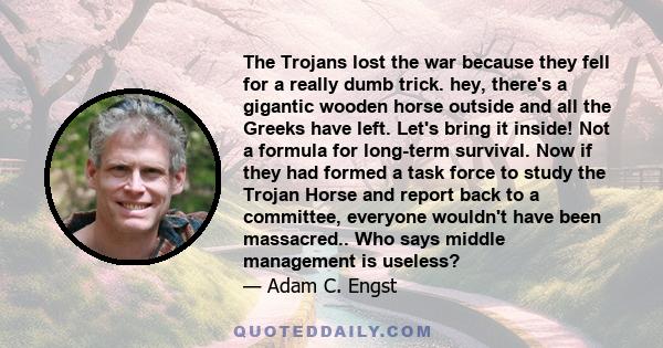 The Trojans lost the war because they fell for a really dumb trick. hey, there's a gigantic wooden horse outside and all the Greeks have left. Let's bring it inside! Not a formula for long-term survival. Now if they had 