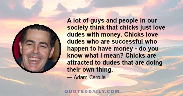 A lot of guys and people in our society think that chicks just love dudes with money. Chicks love dudes who are successful who happen to have money - do you know what I mean? Chicks are attracted to dudes that are doing 