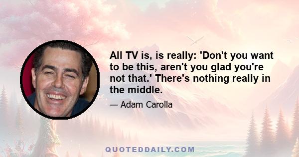 All TV is, is really: 'Don't you want to be this, aren't you glad you're not that.' There's nothing really in the middle.