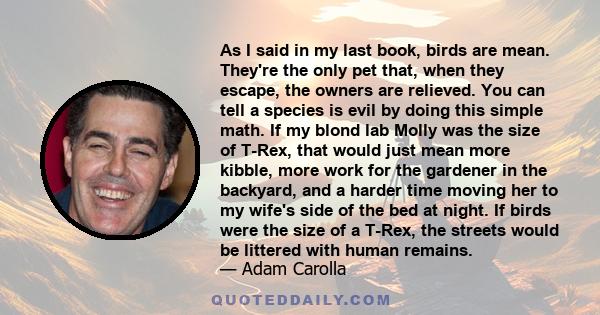 As I said in my last book, birds are mean. They're the only pet that, when they escape, the owners are relieved. You can tell a species is evil by doing this simple math. If my blond lab Molly was the size of T-Rex,