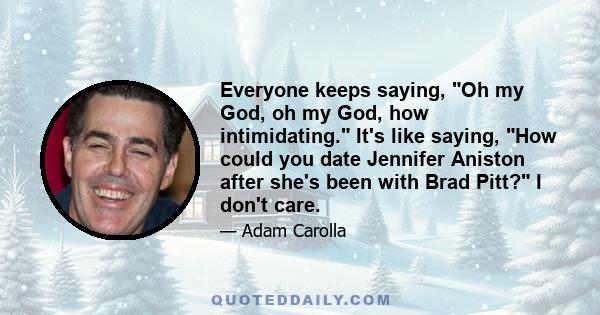 Everyone keeps saying, Oh my God, oh my God, how intimidating. It's like saying, How could you date Jennifer Aniston after she's been with Brad Pitt? I don't care.