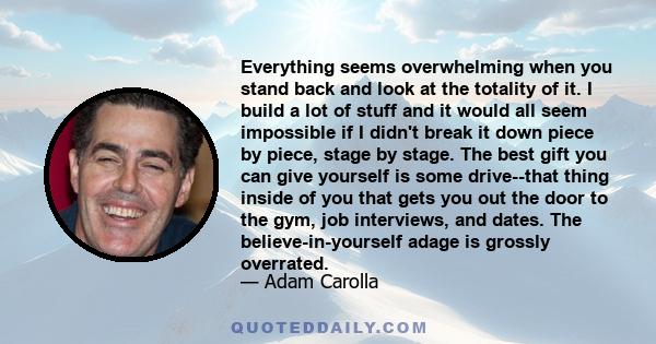 Everything seems overwhelming when you stand back and look at the totality of it. I build a lot of stuff and it would all seem impossible if I didn't break it down piece by piece, stage by stage. The best gift you can