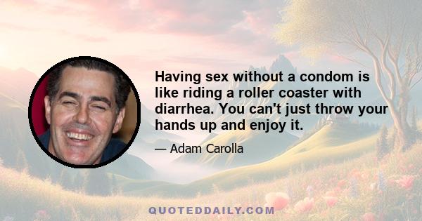 Having sex without a condom is like riding a roller coaster with diarrhea. You can't just throw your hands up and enjoy it.