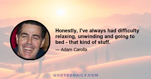 Honestly, I've always had difficulty relaxing, unwinding and going to bed - that kind of stuff.