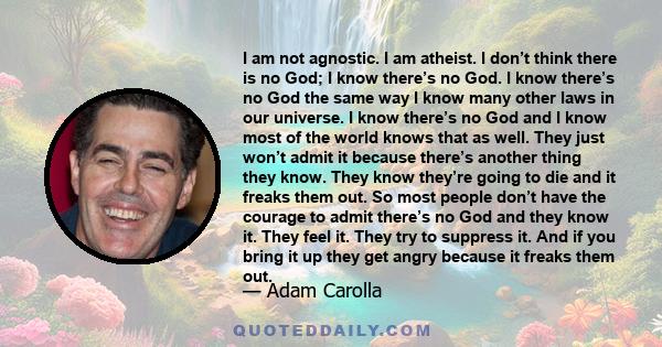 I am not agnostic. I am atheist. I don’t think there is no God; I know there’s no God. I know there’s no God the same way I know many other laws in our universe. I know there’s no God and I know most of the world knows