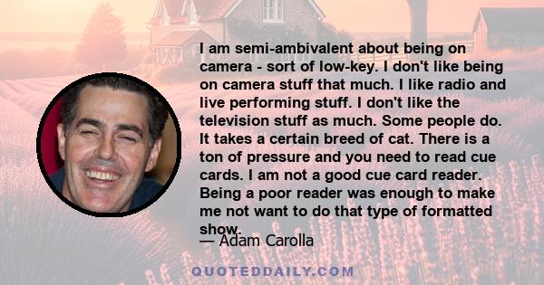 I am semi-ambivalent about being on camera - sort of low-key. I don't like being on camera stuff that much. I like radio and live performing stuff. I don't like the television stuff as much. Some people do. It takes a