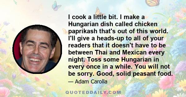 I cook a little bit. I make a Hungarian dish called chicken paprikash that's out of this world. I'll give a heads-up to all of your readers that it doesn't have to be between Thai and Mexican every night. Toss some