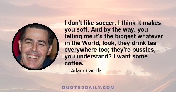 I don't like soccer. I think it makes you soft. And by the way, you telling me it's the biggest whatever in the World, look, they drink tea everywhere too; they're pussies, you understand? I want some coffee.